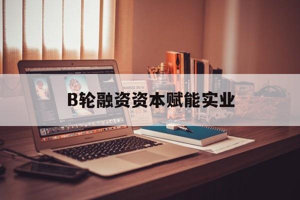 大理市B轮融资资本赋能实业(b轮融资公司值得工作吗)