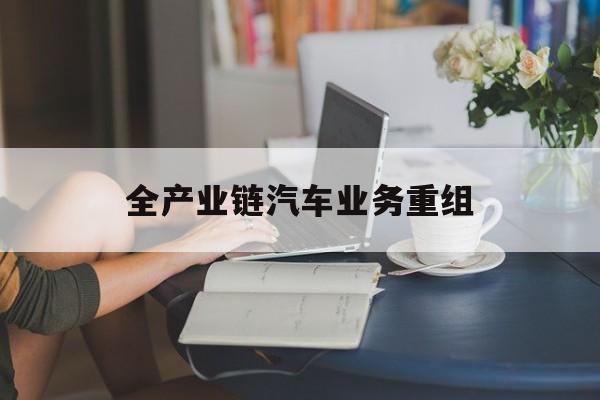 大理市全产业链汽车业务重组(全产业链汽车业务重组的意义)